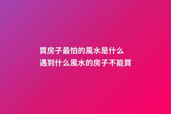 買房子最怕的風水是什么 遇到什么風水的房子不能買
